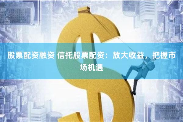 股票配资融资 信托股票配资：放大收益，把握市场机遇