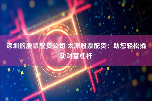 深圳的股票配资公司 太原股票配资：助您轻松撬动财富杠杆