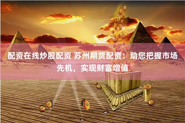 配资在线炒股配资 苏州期货配资：助您把握市场先机，实现财富增值