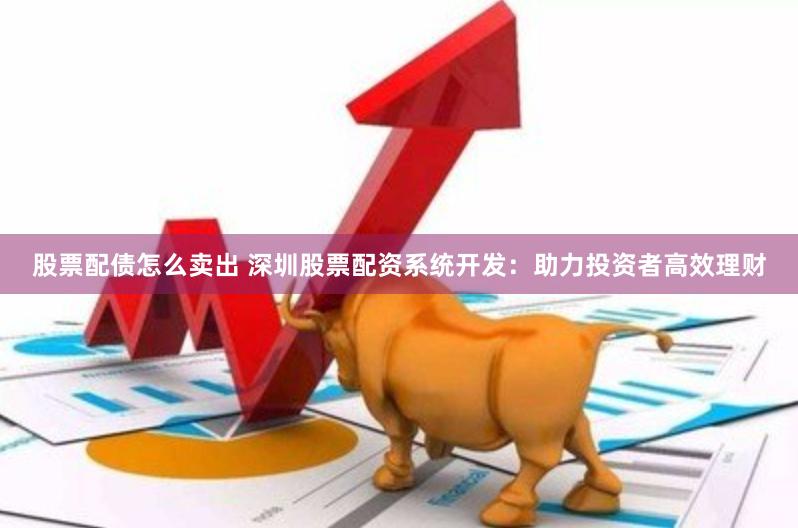 股票配债怎么卖出 深圳股票配资系统开发：助力投资者高效理财