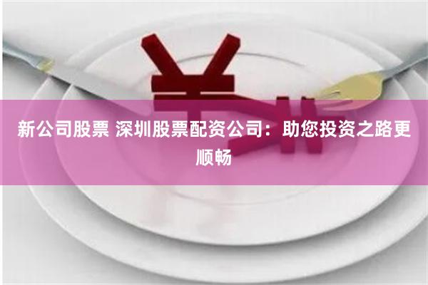 新公司股票 深圳股票配资公司：助您投资之路更顺畅