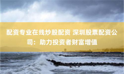 配资专业在线炒股配资 深圳股票配资公司：助力投资者财富增值