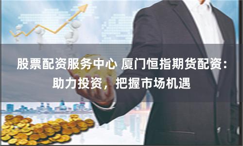 股票配资服务中心 厦门恒指期货配资：助力投资，把握市场机遇