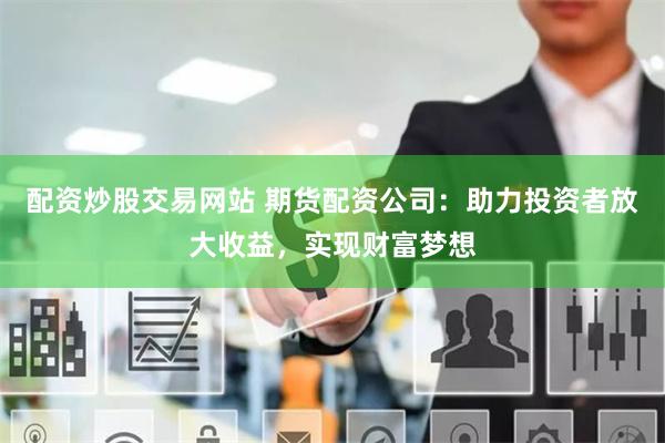 配资炒股交易网站 期货配资公司：助力投资者放大收益，实现财富梦想