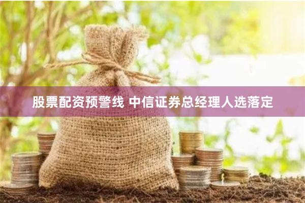 股票配资预警线 中信证券总经理人选落定