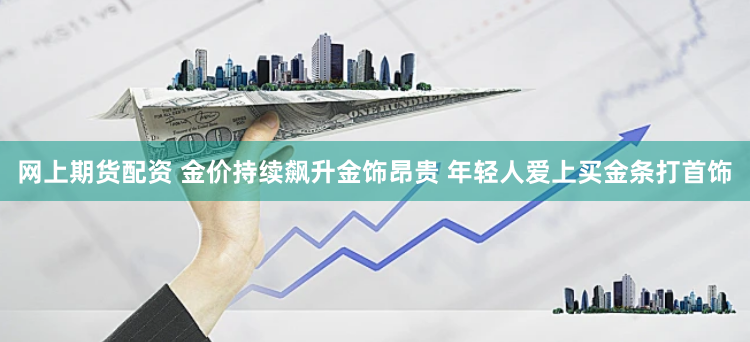 网上期货配资 金价持续飙升金饰昂贵 年轻人爱上买金条打首饰