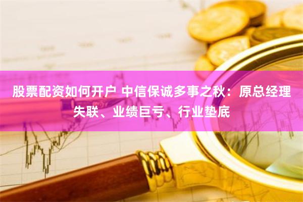 股票配资如何开户 中信保诚多事之秋：原总经理失联、业绩巨亏、行业垫底