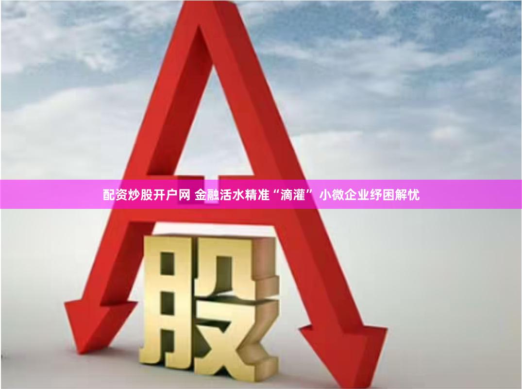 配资炒股开户网 金融活水精准“滴灌” 小微企业纾困解忧