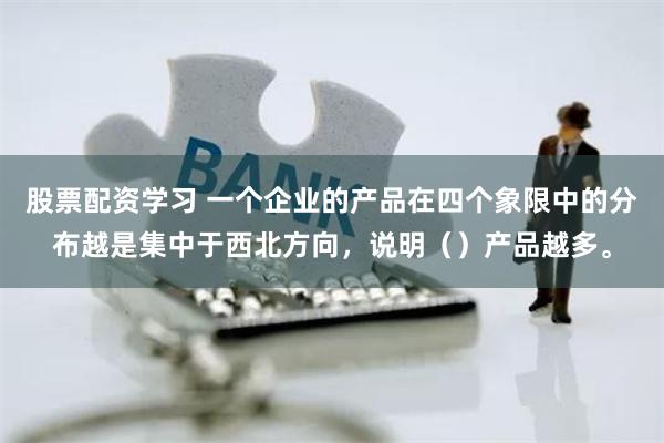 股票配资学习 一个企业的产品在四个象限中的分布越是集中于西北方向，说明（）产品越多。