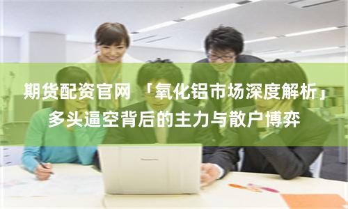 期货配资官网 「氧化铝市场深度解析」多头逼空背后的主力与散户博弈