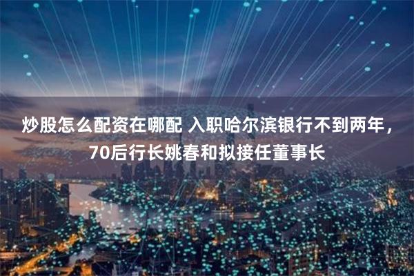 炒股怎么配资在哪配 入职哈尔滨银行不到两年，70后行长姚春和拟接任董事长