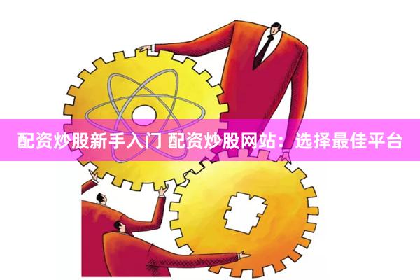 配资炒股新手入门 配资炒股网站：选择最佳平台