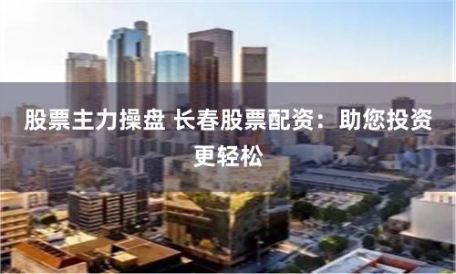 股票主力操盘 长春股票配资：助您投资更轻松