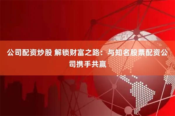 公司配资炒股 解锁财富之路：与知名股票配资公司携手共赢
