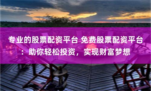 专业的股票配资平台 免费股票配资平台：助你轻松投资，实现财富梦想