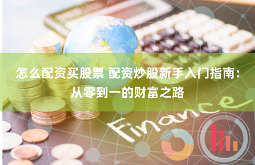 怎么配资买股票 配资炒股新手入门指南：从零到一的财富之路