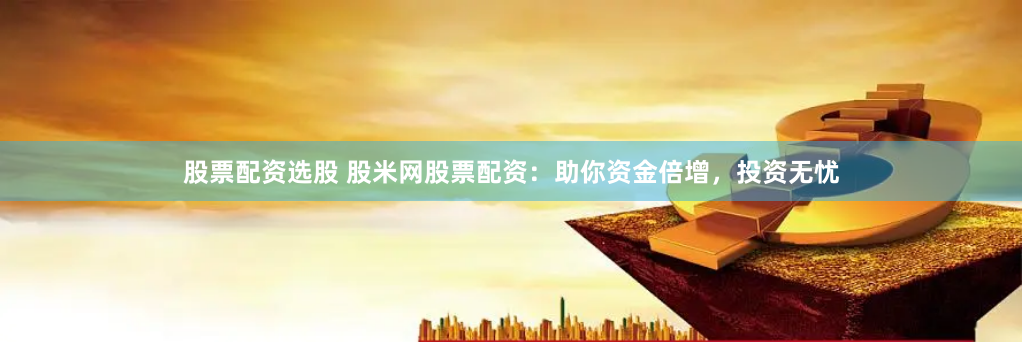 股票配资选股 股米网股票配资：助你资金倍增，投资无忧