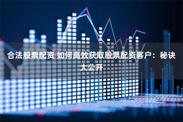合法股票配资 如何高效获取股票配资客户：秘诀大公开
