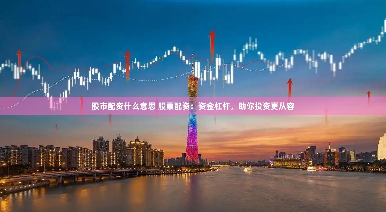 股市配资什么意思 股票配资：资金杠杆，助你投资更从容
