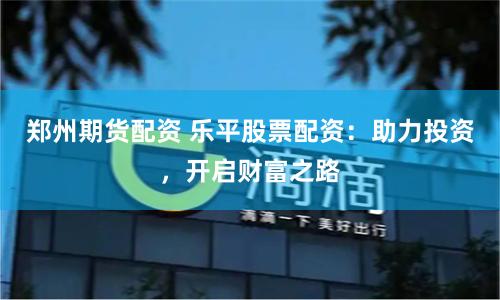 郑州期货配资 乐平股票配资：助力投资，开启财富之路