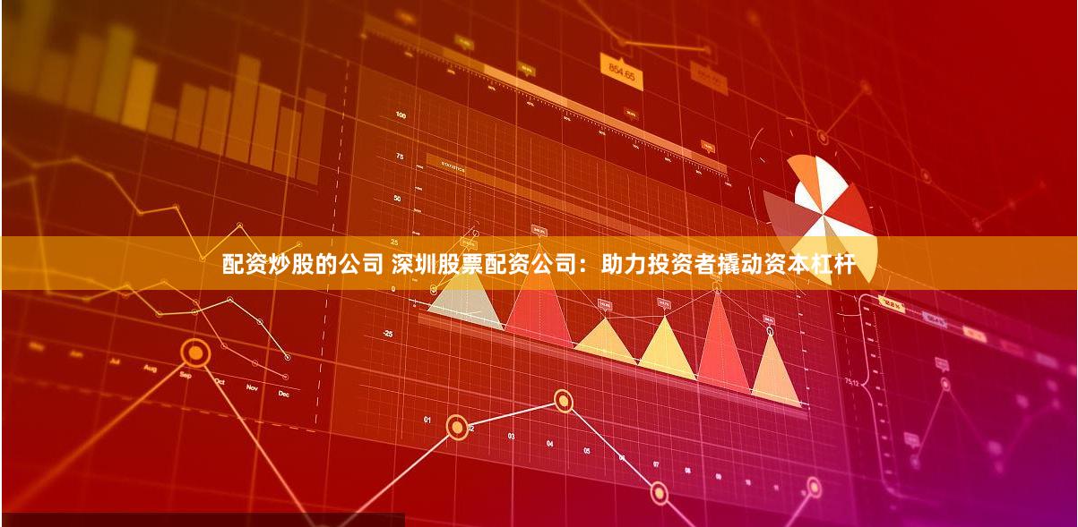 配资炒股的公司 深圳股票配资公司：助力投资者撬动资本杠杆