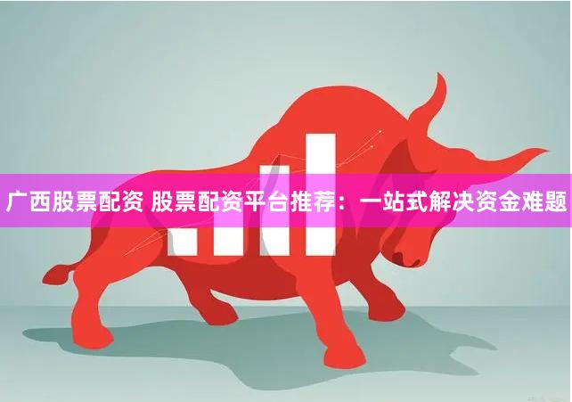 广西股票配资 股票配资平台推荐：一站式解决资金难题