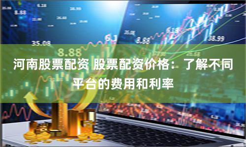 河南股票配资 股票配资价格：了解不同平台的费用和利率