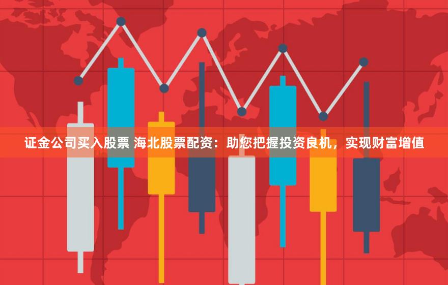 证金公司买入股票 海北股票配资：助您把握投资良机，实现财富增值