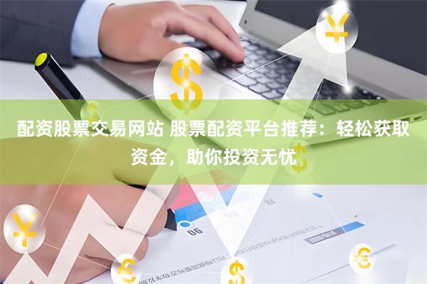 配资股票交易网站 股票配资平台推荐：轻松获取资金，助你投资无忧