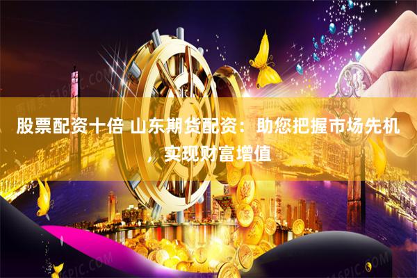 股票配资十倍 山东期货配资：助您把握市场先机，实现财富增值