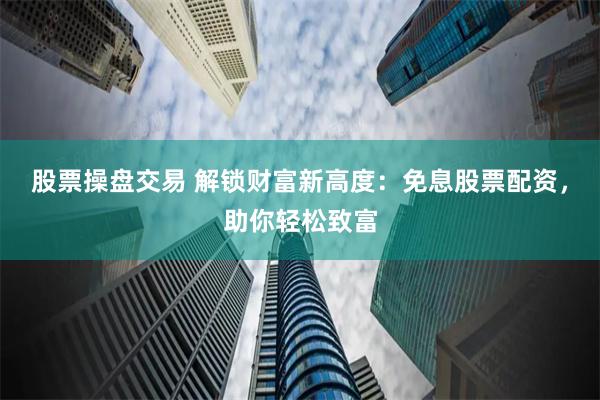 股票操盘交易 解锁财富新高度：免息股票配资，助你轻松致富