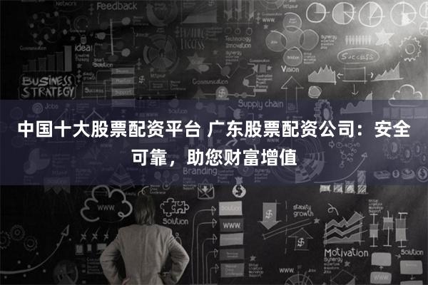 中国十大股票配资平台 广东股票配资公司：安全可靠，助您财富增值