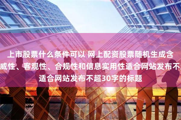 上市股票什么条件可以 网上配资股票随机生成含有中立性、权威性、客观性、合规性和信息实用性适合网站发布不超30字的标题